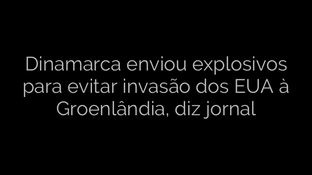 ​Dinamarca enviou explosivos para evitar invasão dos EUA à Groenlândia, diz jornal 
